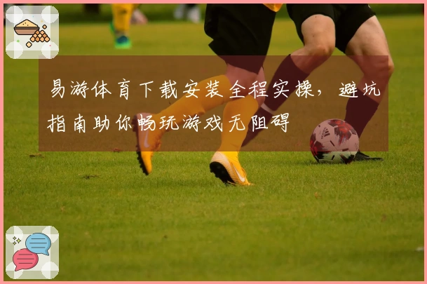 易游体育下载安装全程实操，避坑指南助你畅玩游戏无阻碍