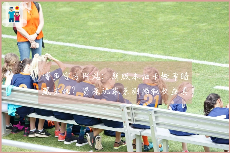 博鱼官方网站：新版本抽卡概率暗藏玄机？资深玩家亲测揭秘收益真相