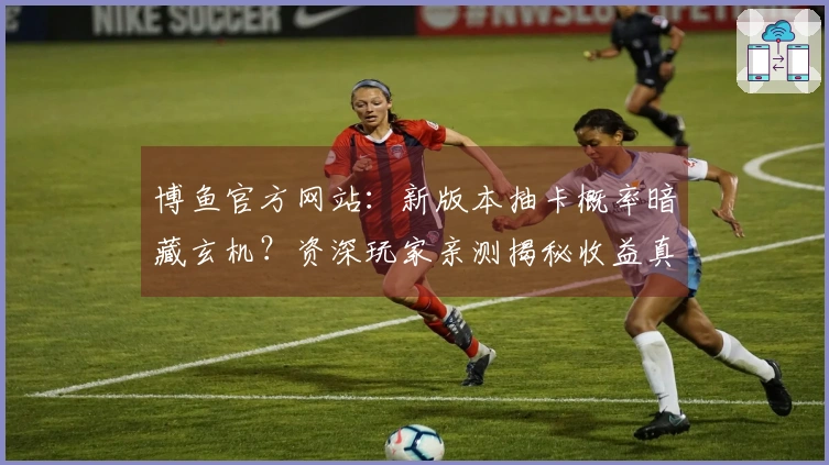 博鱼官方网站：新版本抽卡概率暗藏玄机？资深玩家亲测揭秘收益真相