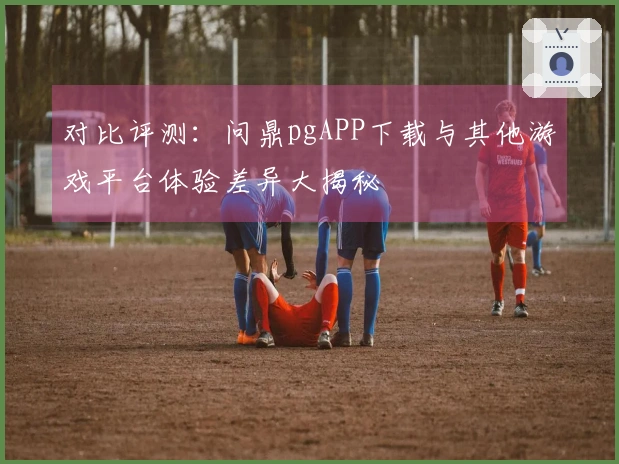 对比评测：问鼎pgAPP下载与其他游戏平台体验差异大揭秘