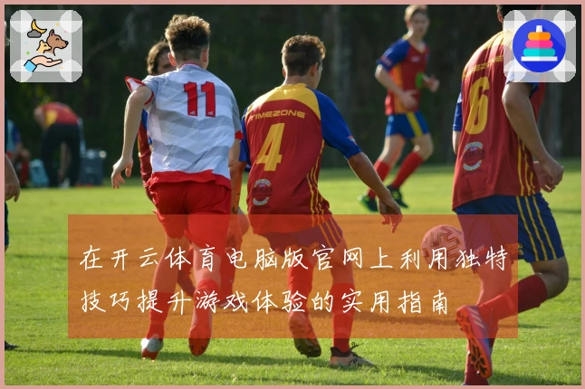 在开云体育电脑版官网上利用独特技巧提升游戏体验的实用指南