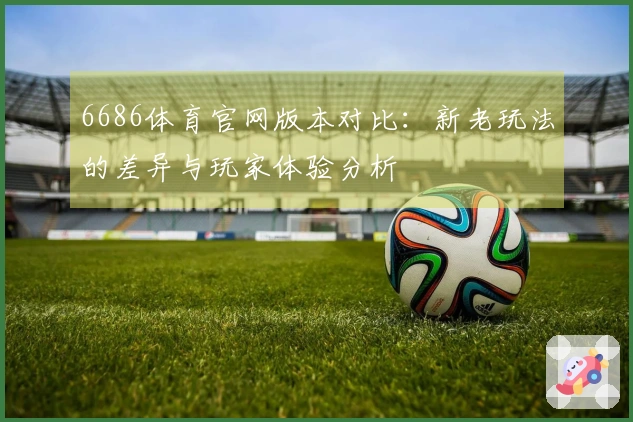 6686体育官网版本对比：新老玩法的差异与玩家体验分析